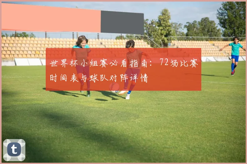 世界杯小组赛必看指南：72场比赛时间表与球队对阵详情