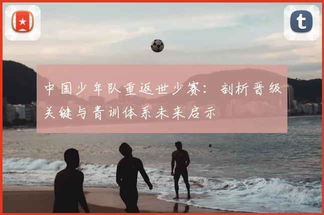 中国少年队重返世少赛：剖析晋级关键与青训体系未来启示