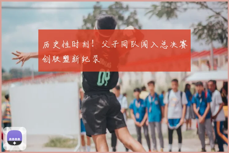 历史性时刻!父子同队闯入总决赛创联盟新纪录