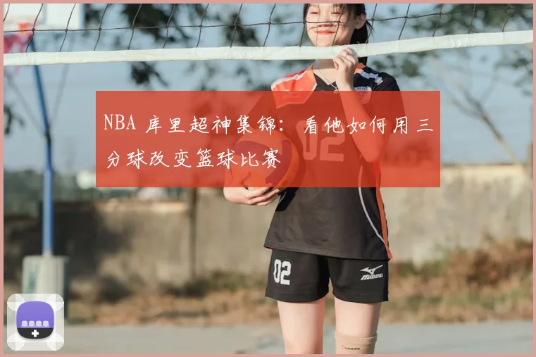 NBA 库里超神集锦：看他如何用三分球改变篮球比赛