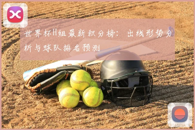 世界杯H组最新积分榜:出线形势分析与球队排名预测