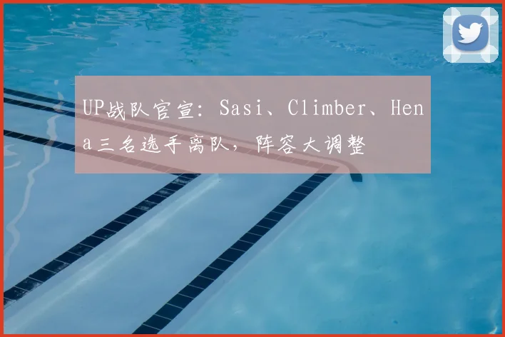 UP战队官宣：Sasi、Climber、Hena三名选手离队，阵容大调整