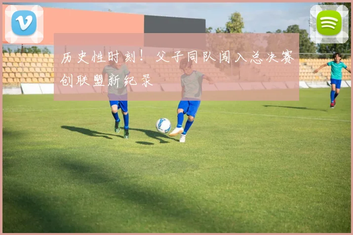 历史性时刻！父子同队闯入总决赛创联盟新纪录