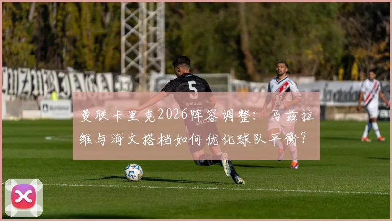 曼联卡里克2026阵容调整：马兹拉维与海文搭档如何优化球队平衡？战术思路与效果分析